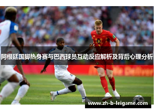 阿根廷国脚热身赛与巴西球员互动反应解析及背后心理分析