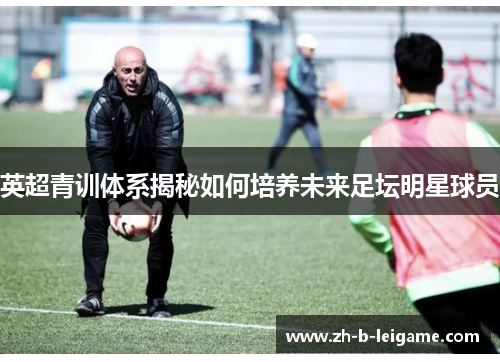 英超青训体系揭秘如何培养未来足坛明星球员 英超青训体系揭秘如何培养未来足坛明星球员