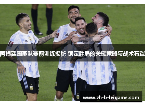 阿根廷国家队赛前训练揭秘 锁定胜局的关键策略与战术布置