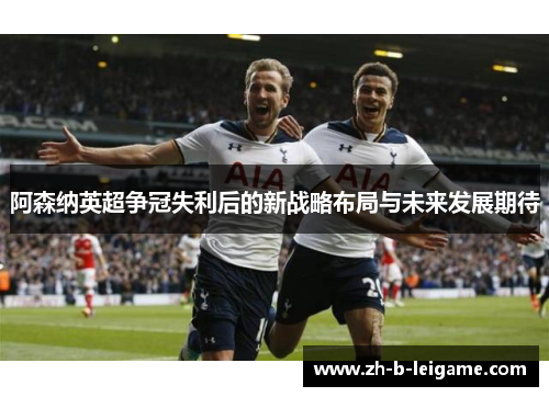 阿森纳英超争冠失利后的新战略布局与未来发展期待