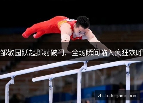 邹敬园跃起掷射破门，全场瞬间陷入疯狂欢呼